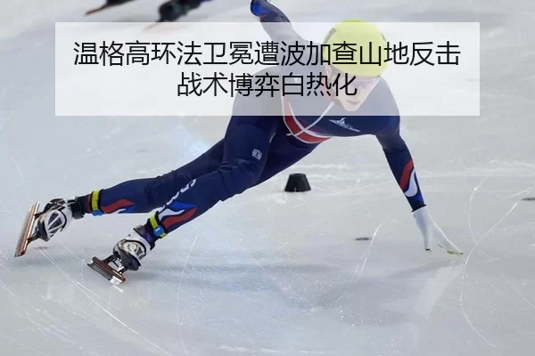 温格高环法卫冕遭波加查山地反击 战术博弈白热化