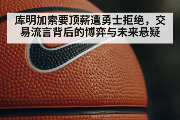 库明加索要顶薪遭勇士拒绝，交易流言背后的博弈与未来悬疑