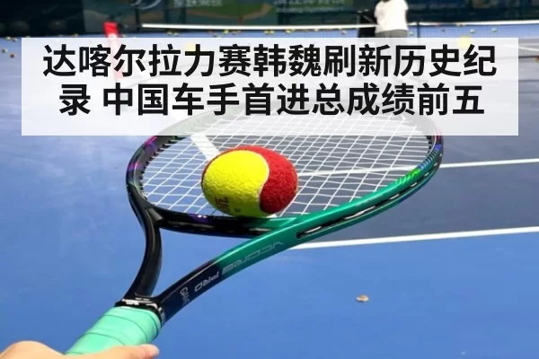 达喀尔拉力赛韩魏刷新历史纪录 中国车手首进总成绩前五