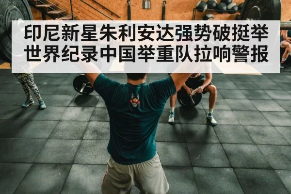 印尼新星朱利安达强势破挺举世界纪录中国举重队拉响警报