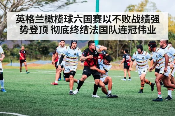 英格兰橄榄球六国赛以不败战绩强势登顶 彻底终结法国队连冠伟业